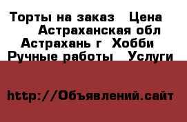 Торты на заказ › Цена ­ 500 - Астраханская обл., Астрахань г. Хобби. Ручные работы » Услуги   